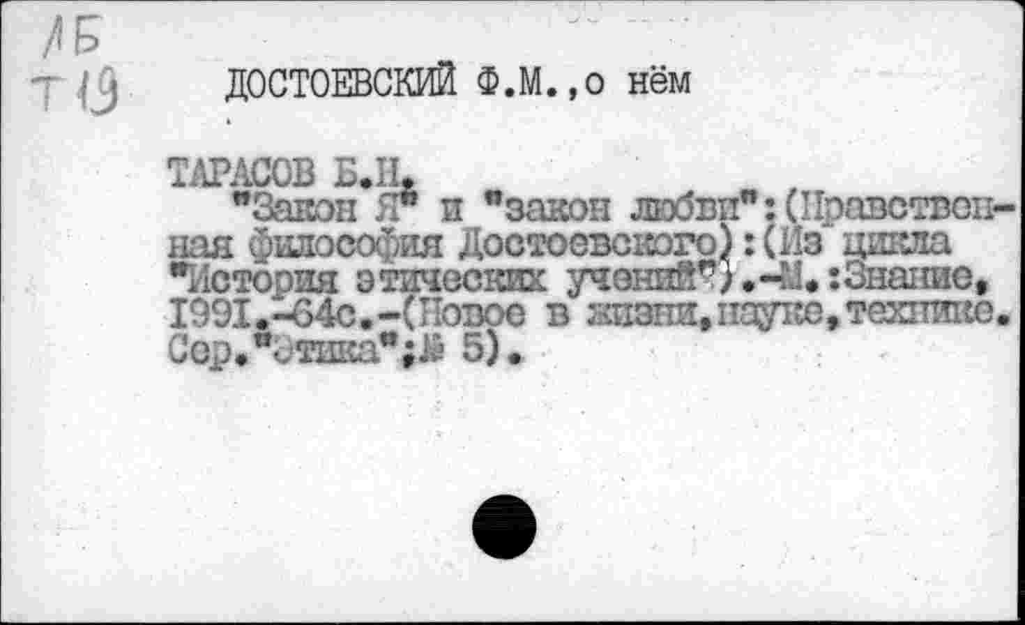 ﻿ДОСТОЕВСКИЙ Ф.М.,0 нём
ТАРАСОВ Б.Щ
"Закон Я" и "закон любви":(Нравствен над йшюсофия Достоевского) :(Пз цикла "История этических учений*}.-У.:Знание, 1991.-64с.-(Повое в жизни, пауке, технике СерЛтика";^ 5).